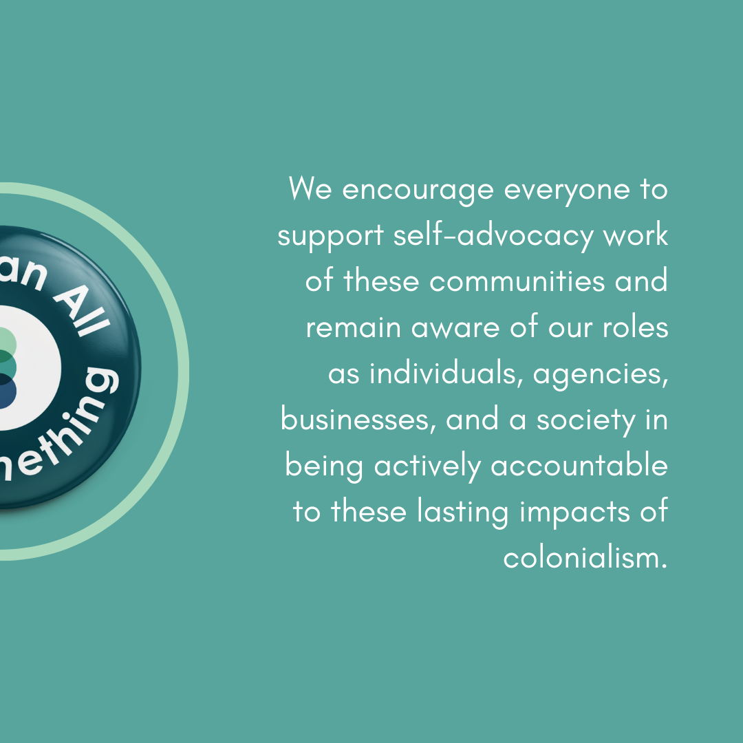 We encourage everyone to support self-advocacy work of these communities and remain aware if our roles as individuals, agencies, businesses, and a society in being actively accountable to these lasting impacts of colonialism.