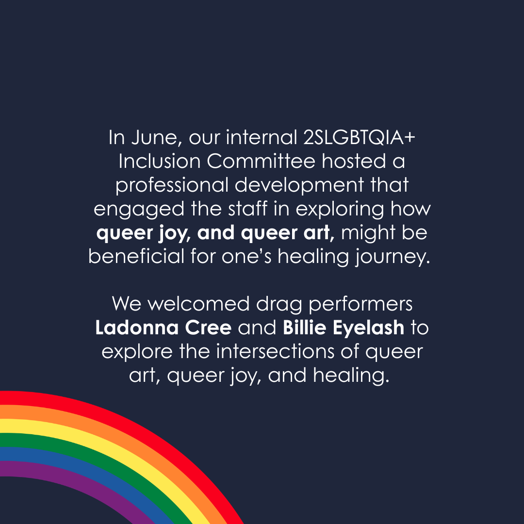 In June, our internal 2SLGBTQIA+ Inclusion Committee hosted a professional development that engaged the staff in exploring how queer joy, and queer art, might be beneficial for one’s healing journey.
We welcomed drag performers Ladonna Cree and Billie Eyelash to explore the intersections of queer art, queer joy, and healing.