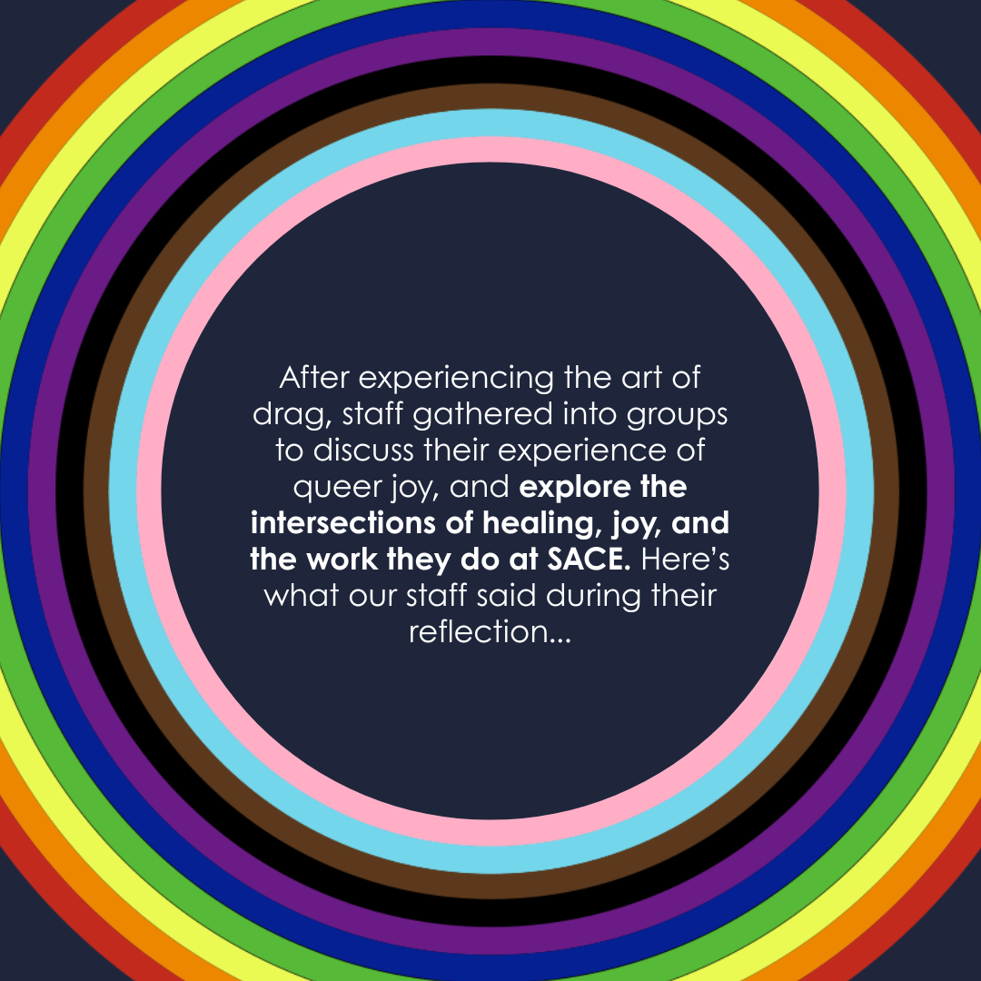 After experiencing the art of drag, staff gathered into groups to discuss their experience of queer joy, and explore the intersections of healing, joy, and the work they do at SACE. Here’s what our staff said during their reflection...