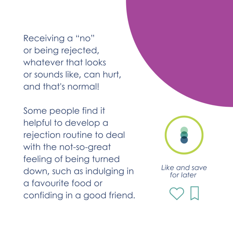 Receiving a “no” or being rejected, whatever that looks or sounds like, can hurt, and that's normal! Some people find it helpful to develop a rejection routine to deal with the not-so-great feeling of being turned down, such as indulging in a favourite food or confiding in a good friend.
